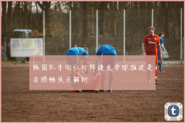 韩国队李刚仁对阵捷克带球推进是否顺畅焦点解析