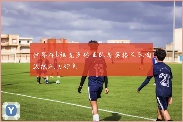 世界杯L组克罗地亚队与英格兰队淘汰线压力研判