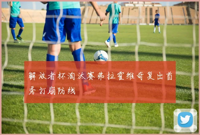 解放者杯淘汰赛弗拉霍维奇复出首秀打崩防线