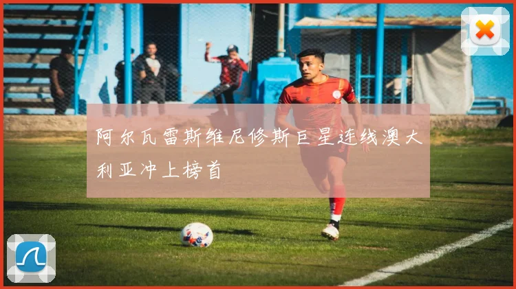 阿尔瓦雷斯维尼修斯巨星连线澳大利亚冲上榜首