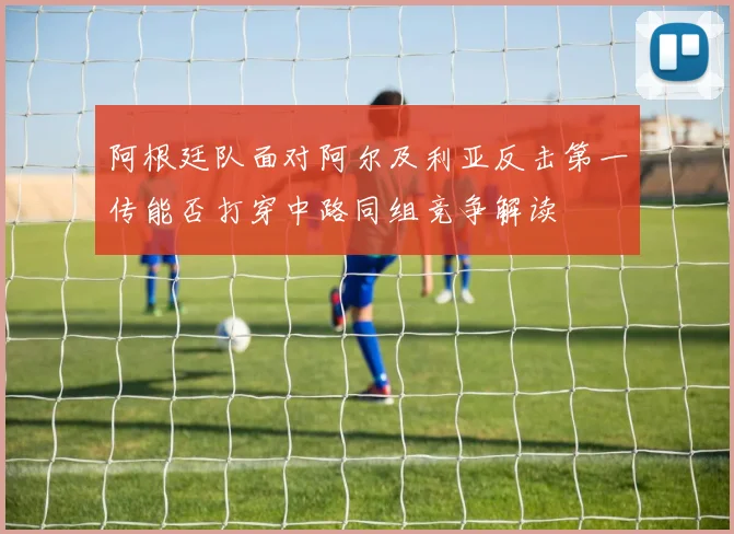 阿根廷队面对阿尔及利亚反击第一传能否打穿中路同组竞争解读