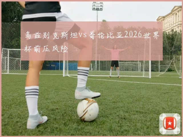 乌兹别克斯坦vs哥伦比亚2026世界杯前压风险