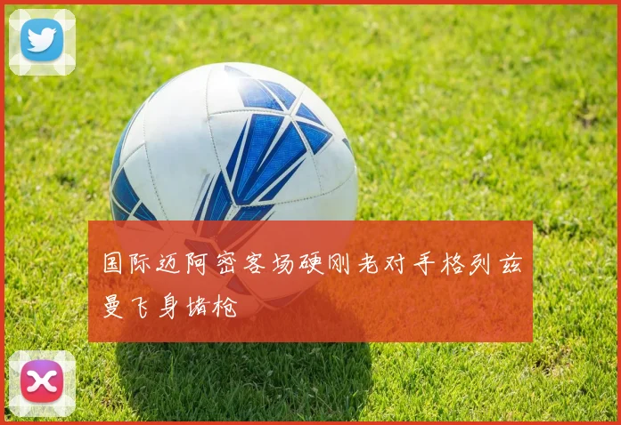 国际迈阿密客场硬刚老对手格列兹曼飞身堵枪