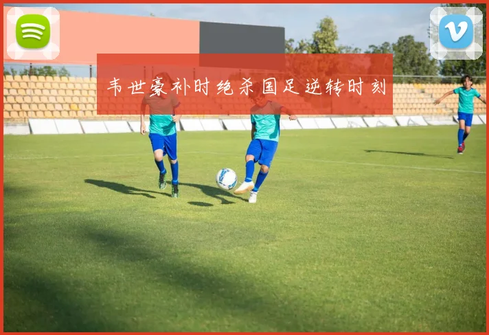 韦世豪补时绝杀国足逆转时刻
