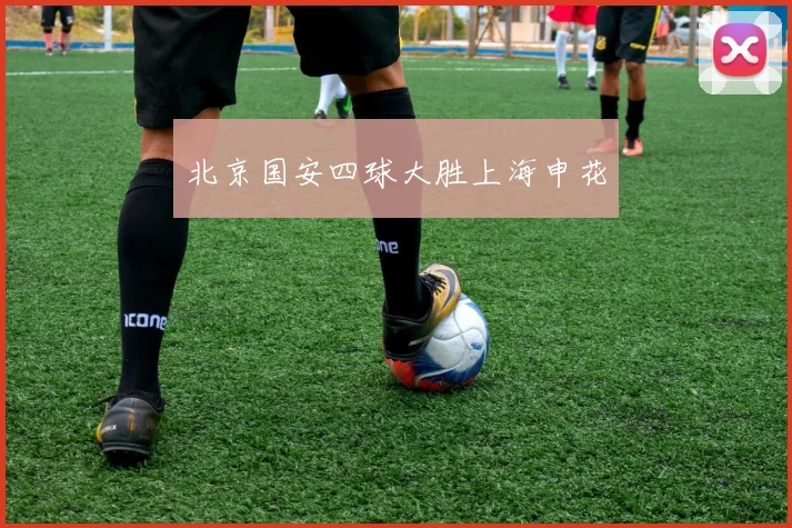 北京国安四球大胜上海申花