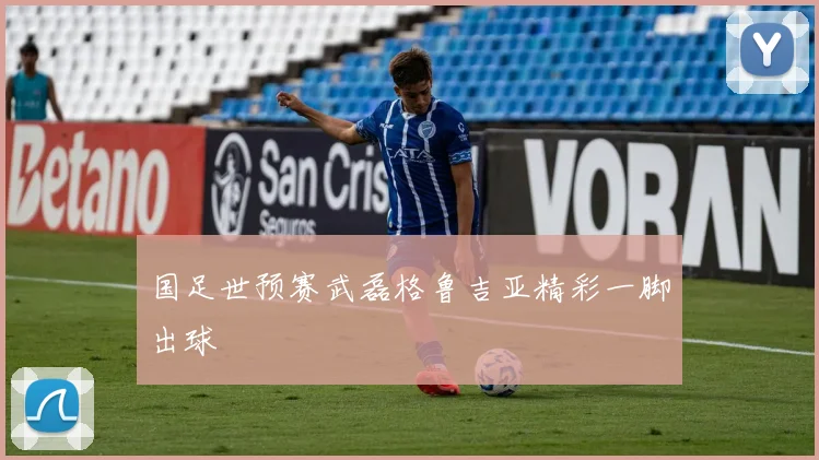国足世预赛武磊格鲁吉亚精彩一脚出球