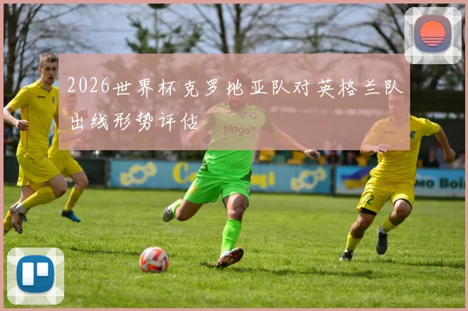 2026世界杯克罗地亚队对英格兰队出线形势评估