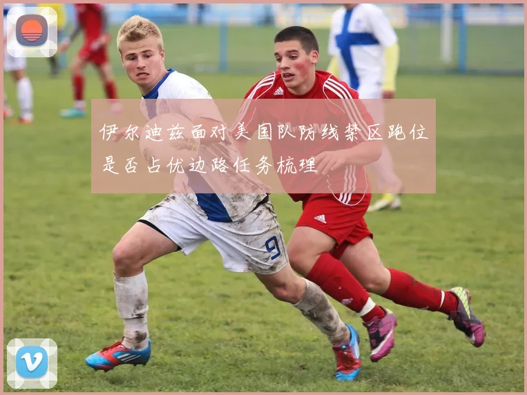 伊尔迪兹面对美国队防线禁区跑位是否占优边路任务梳理