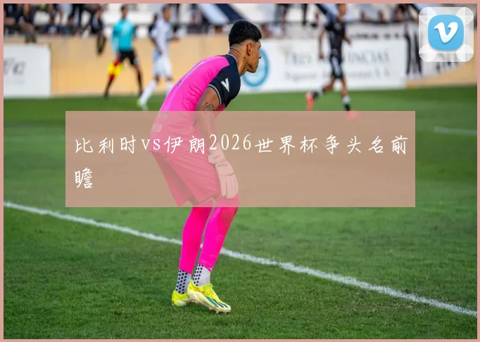 比利时vs伊朗2026世界杯争头名前瞻