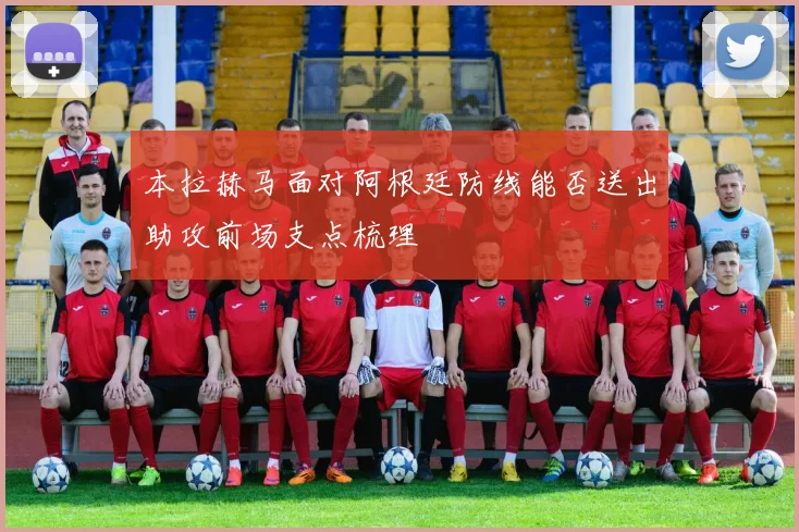 本拉赫马面对阿根廷防线能否送出助攻前场支点梳理