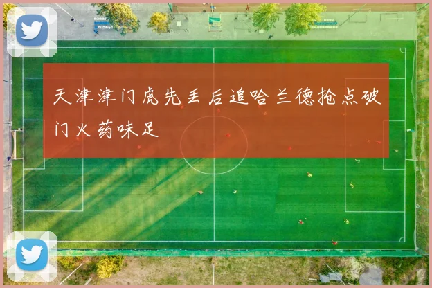 天津津门虎先丢后追哈兰德抢点破门火药味足