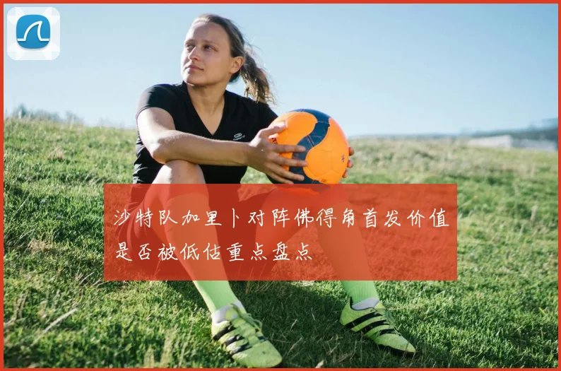 沙特队加里卜对阵佛得角首发价值是否被低估重点盘点