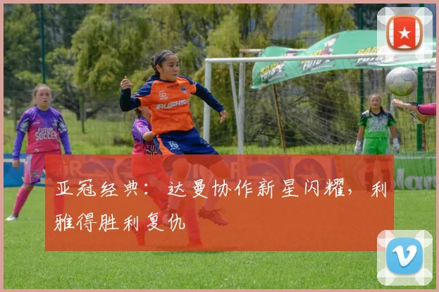 亚冠经典:达曼协作新星闪耀,利雅得胜利复仇