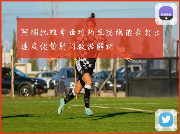 阿瑙托维奇面对约旦防线能否打出速度优势射门数据解析