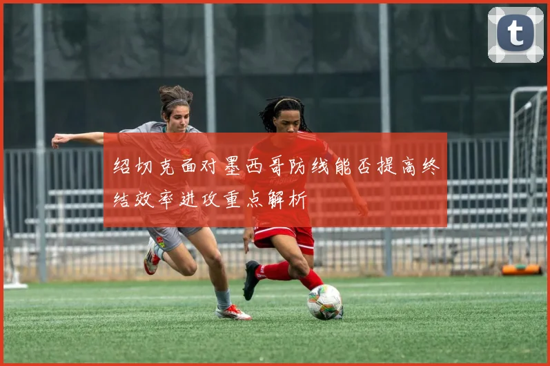 绍切克面对墨西哥防线能否提高终结效率进攻重点解析