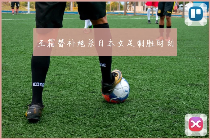 王霜替补绝杀日本女足制胜时刻