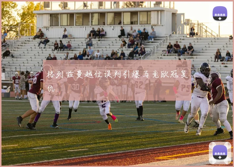 格列兹曼越位误判引爆马竞欧冠复仇