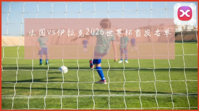 法国vs伊拉克2026世界杯首发名单
