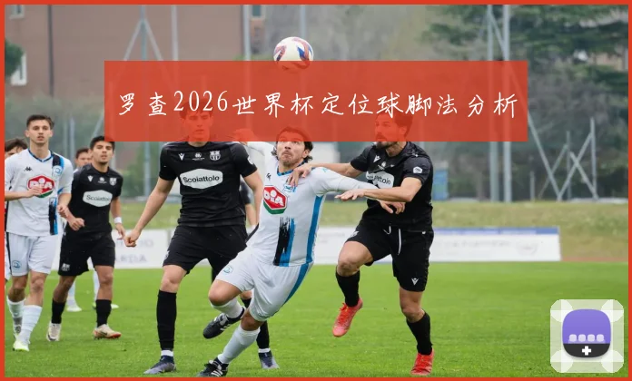 罗查2026世界杯定位球脚法分析