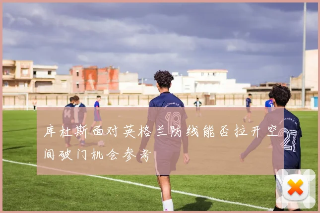 库杜斯面对英格兰防线能否拉开空间破门机会参考