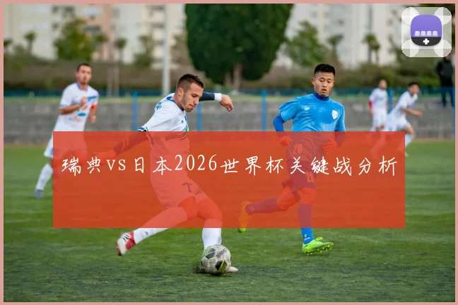 瑞典vs日本2026世界杯关键战分析
