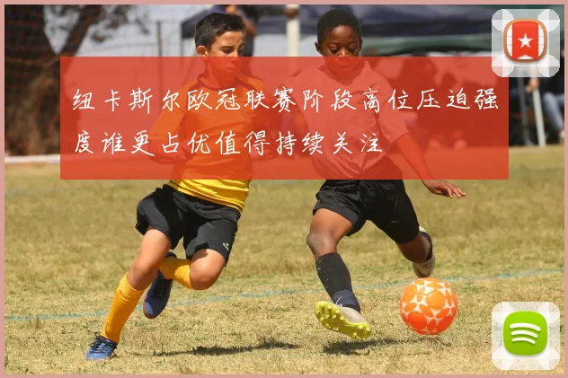 纽卡斯尔欧冠联赛阶段高位压迫强度谁更占优值得持续关注