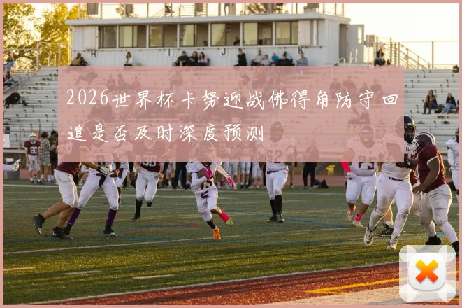 2026世界杯卡努迎战佛得角防守回追是否及时深度预测