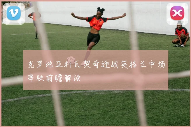 克罗地亚科瓦契奇迎战英格兰中场串联前瞻解读