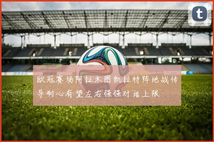欧冠赛场阿拉木图凯拉特阵地战传导耐心有望左右强强对话上限