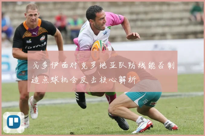 戈多伊面对克罗地亚队防线能否制造点球机会反击核心解析