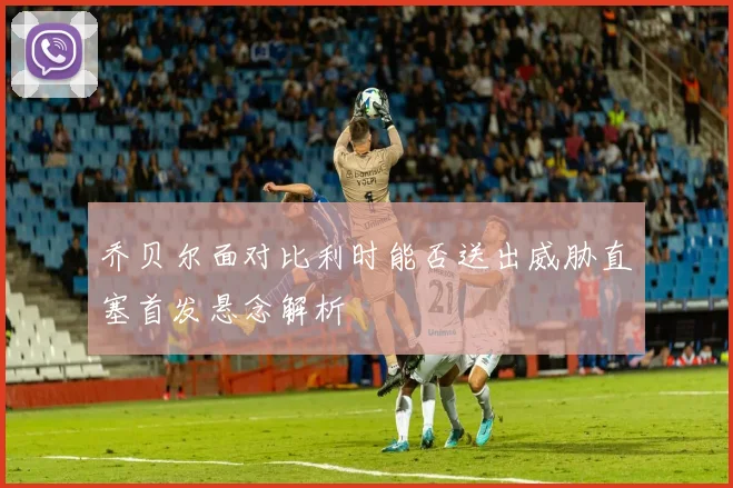 乔贝尔面对比利时能否送出威胁直塞首发悬念解析