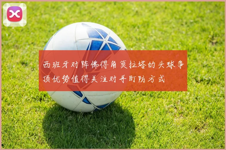 西班牙对阵佛得角莫拉塔的头球争顶优势值得关注对手盯防方式