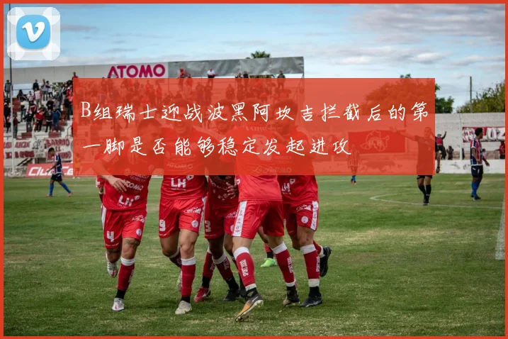 B组瑞士迎战波黑阿坎吉拦截后的第一脚是否能够稳定发起进攻