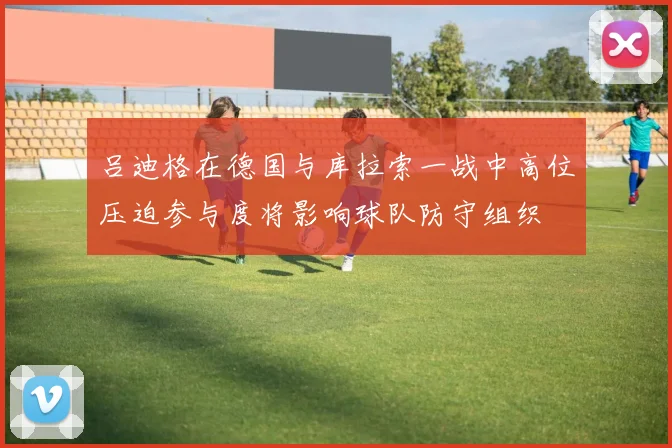 吕迪格在德国与库拉索一战中高位压迫参与度将影响球队防守组织