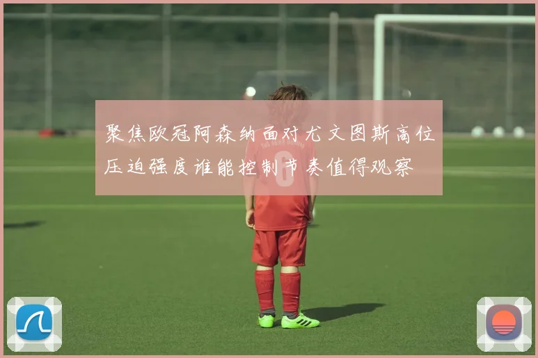 聚焦欧冠阿森纳面对尤文图斯高位压迫强度谁能控制节奏值得观察