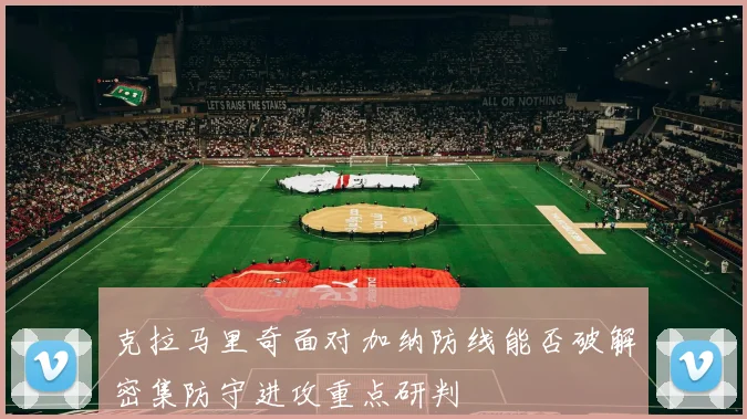 克拉马里奇面对加纳防线能否破解密集防守进攻重点研判