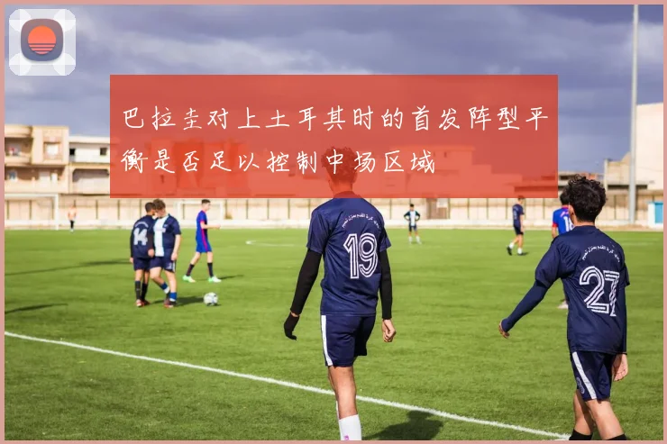 巴拉圭对上土耳其时的首发阵型平衡是否足以控制中场区域
