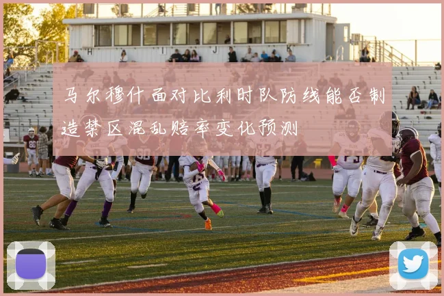 马尔穆什面对比利时队防线能否制造禁区混乱赔率变化预测
