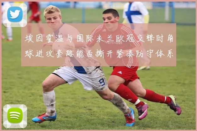 埃因霍温与国际米兰欧冠交锋时角球进攻套路能否撕开紧凑防守体系