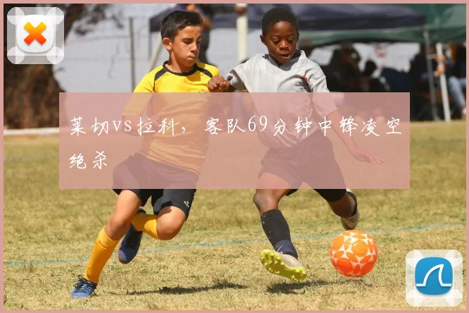 莱切vs拉科，客队69分钟中锋凌空绝杀