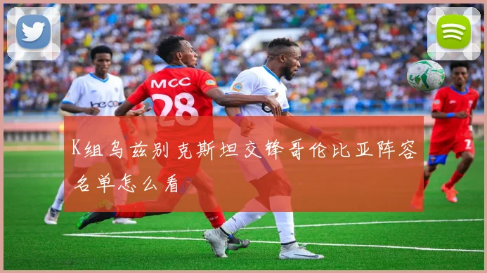 K组乌兹别克斯坦交锋哥伦比亚阵容名单怎么看